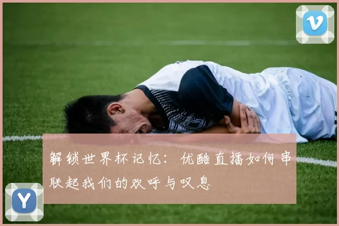 解锁世界杯记忆：优酷直播如何串联起我们的欢呼与叹息