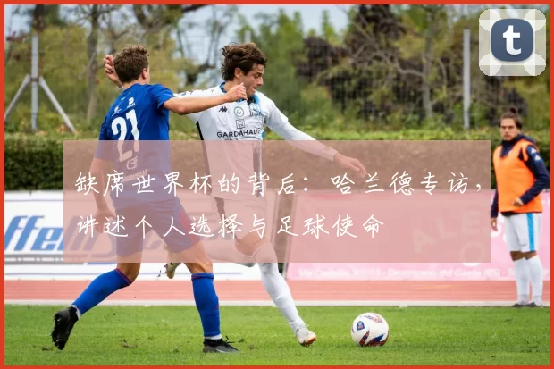 缺席世界杯的背后：哈兰德专访，讲述个人选择与足球使命