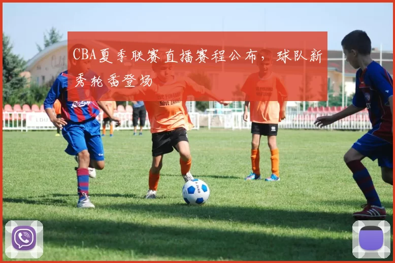 CBA夏季联赛直播赛程公布,球队新秀轮番登场