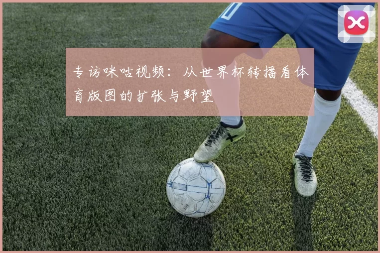 专访咪咕视频：从世界杯转播看体育版图的扩张与野望