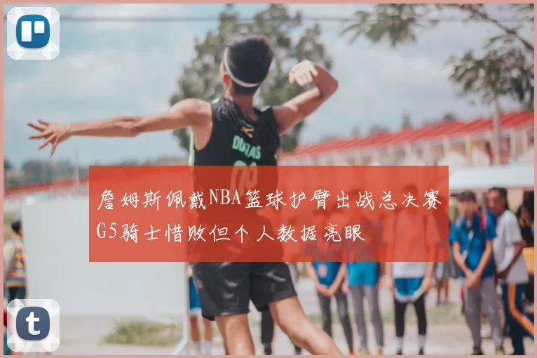 詹姆斯佩戴NBA篮球护臂出战总决赛G5骑士惜败但个人数据亮眼