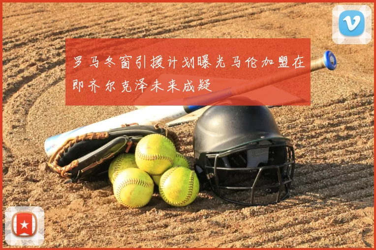 罗马冬窗引援计划曝光马伦加盟在即齐尔克泽未来成疑
