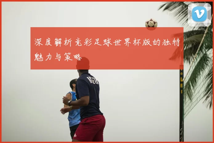 深度解析竞彩足球世界杯版的独特魅力与策略