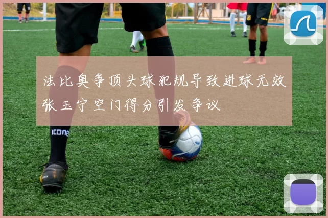 法比奥争顶头球犯规导致进球无效张玉宁空门得分引发争议
