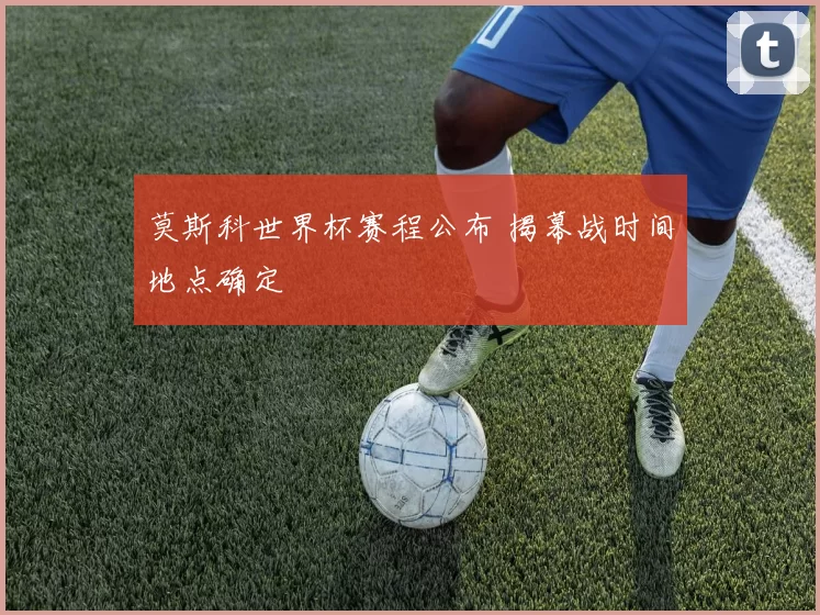 莫斯科世界杯赛程公布 揭幕战时间地点确定