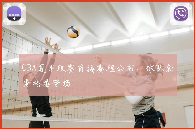 CBA夏季联赛直播赛程公布,球队新秀轮番登场