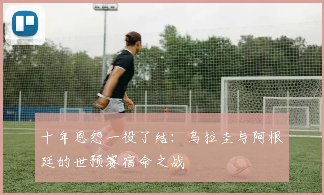 十年恩怨一役了结:乌拉圭与阿根廷的世预赛宿命之战
