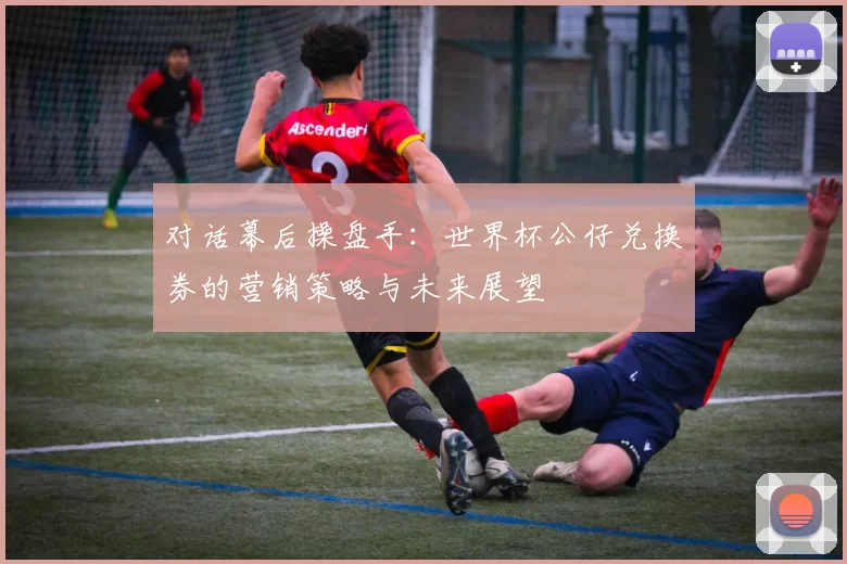 对话幕后操盘手:世界杯公仔兑换券的营销策略与未来展望