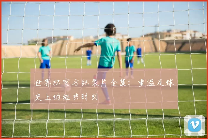 世界杯官方纪录片全集：重温足球史上的经典时刻
