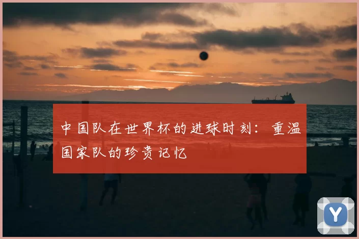 中国队在世界杯的进球时刻：重温国家队的珍贵记忆
