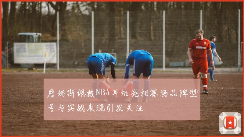 詹姆斯佩戴NBA耳机亮相赛场品牌型号与实战表现引发关注