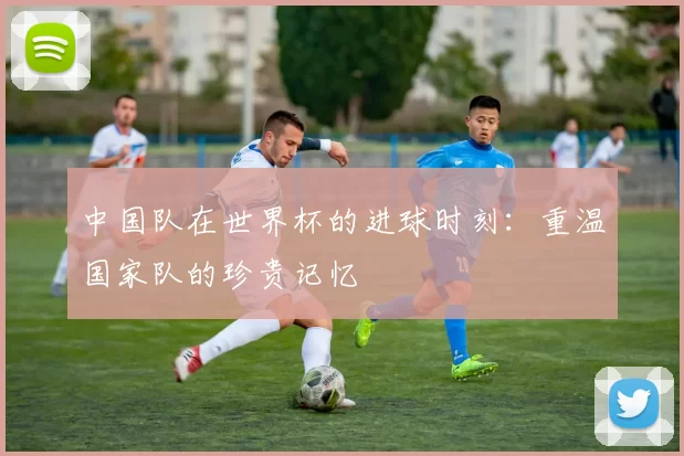 中国队在世界杯的进球时刻：重温国家队的珍贵记忆