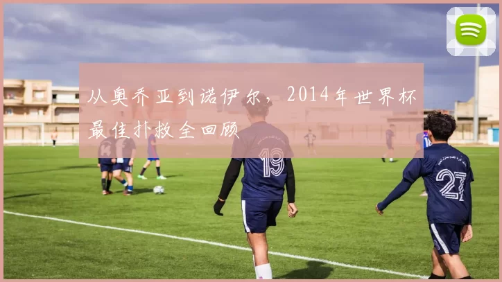 从奥乔亚到诺伊尔，2014年世界杯最佳扑救全回顾