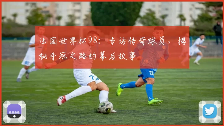 法国世界杯98:专访传奇球员,揭秘夺冠之路的幕后故事