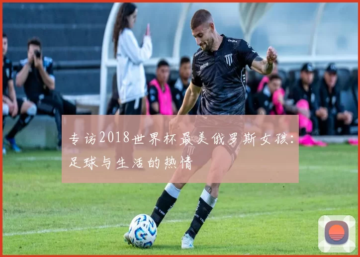 专访2018世界杯最美俄罗斯女孩:足球与生活的热情