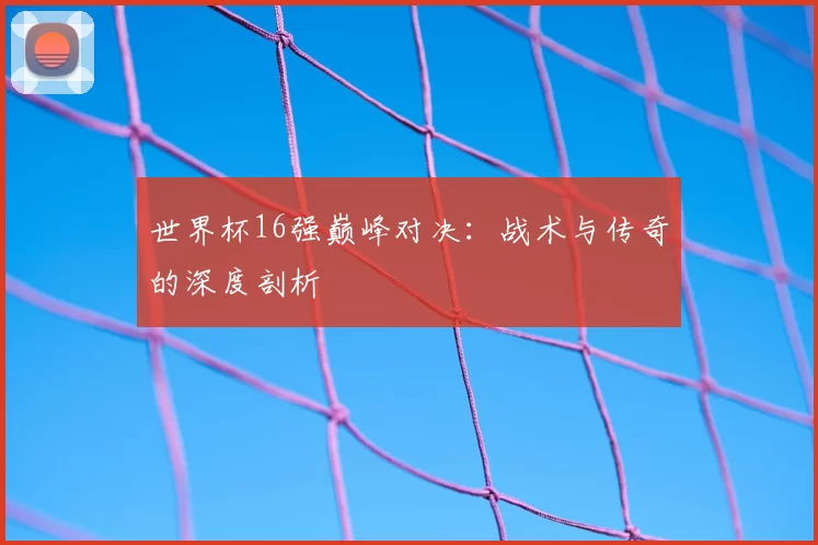 世界杯16强巅峰对决：战术与传奇的深度剖析