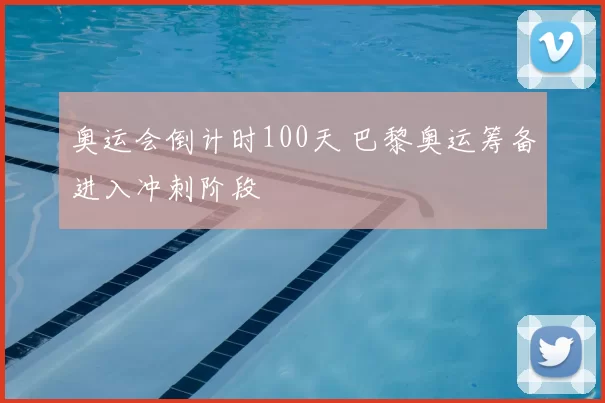 奥运会倒计时100天 巴黎奥运筹备进入冲刺阶段
