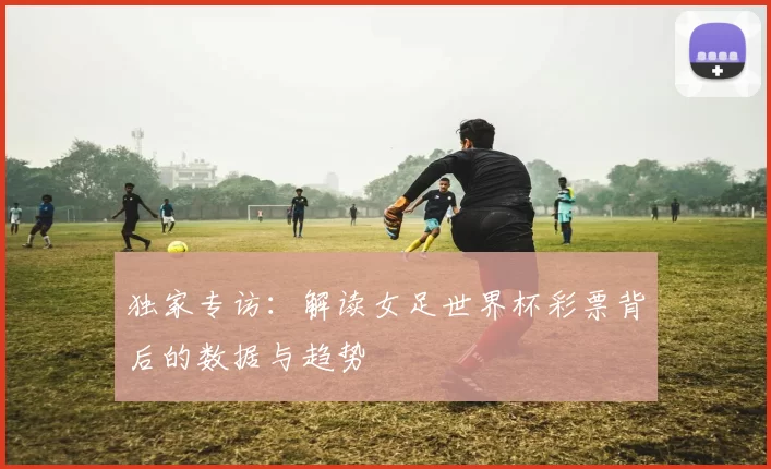 独家专访:解读女足世界杯彩票背后的数据与趋势