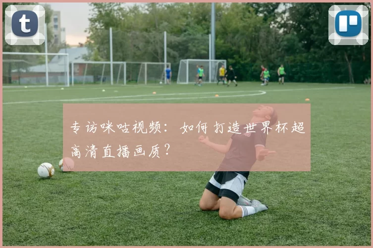 专访咪咕视频：如何打造世界杯超高清直播画质？
