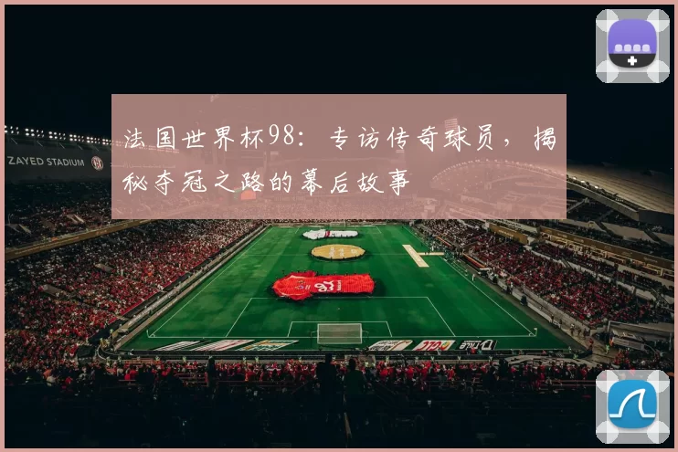 法国世界杯98：专访传奇球员，揭秘夺冠之路的幕后故事