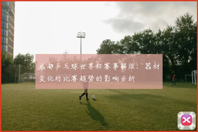 成都乒乓球世界杯赛事解读：器材变化对比赛趋势的影响分析