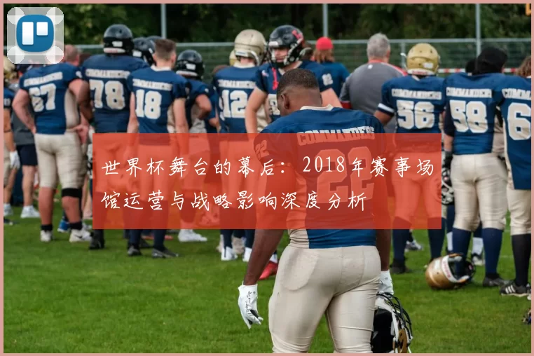 世界杯舞台的幕后：2018年赛事场馆运营与战略影响深度分析