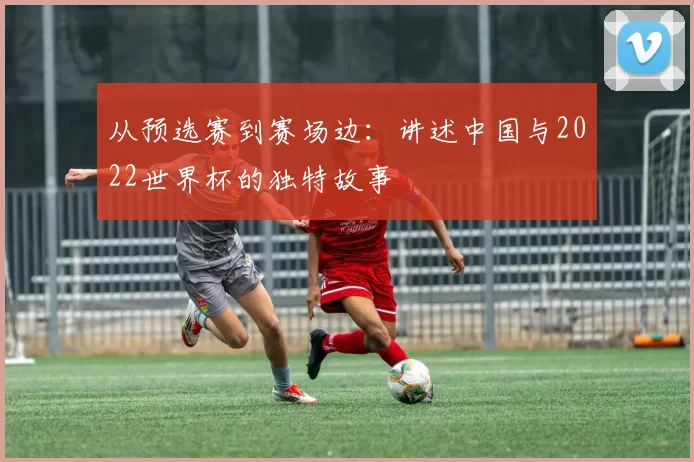 从预选赛到赛场边：讲述中国与2022世界杯的独特故事