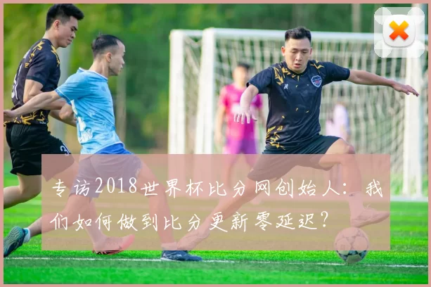 专访2018世界杯比分网创始人:我们如何做到比分更新零延迟?