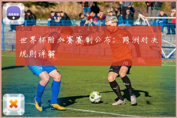 世界杯附加赛赛制公布:跨洲对决规则详解