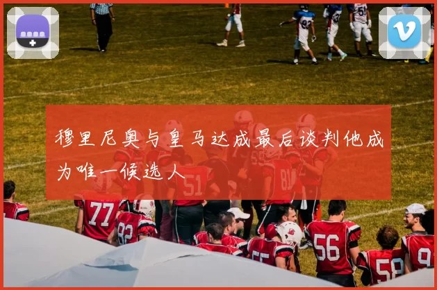 穆里尼奥与皇马达成最后谈判他成为唯一候选人