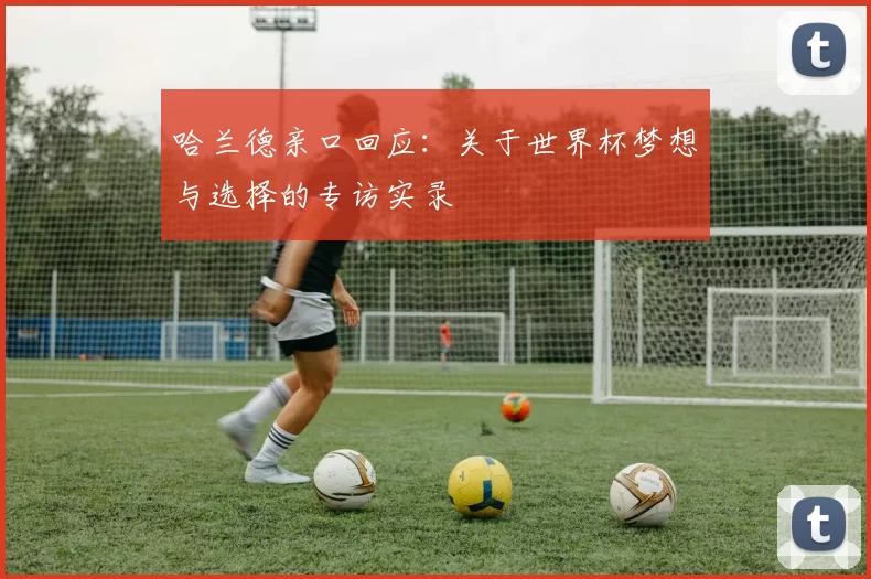 哈兰德亲口回应：关于世界杯梦想与选择的专访实录