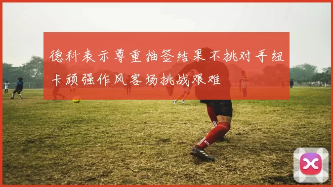 德科表示尊重抽签结果不挑对手纽卡顽强作风客场挑战艰难
