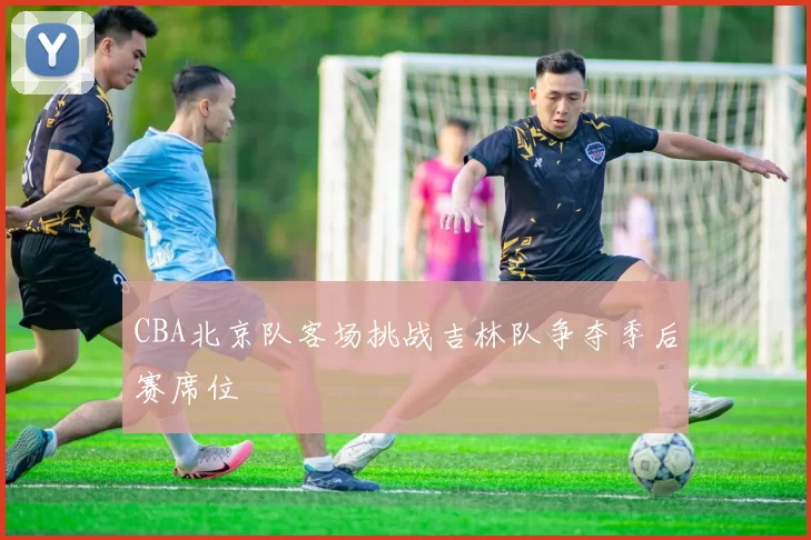CBA北京队客场挑战吉林队争夺季后赛席位