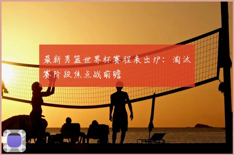 最新男篮世界杯赛程表出炉：淘汰赛阶段焦点战前瞻