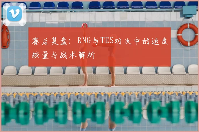 赛后复盘:RNG与TES对决中的速度较量与战术解析