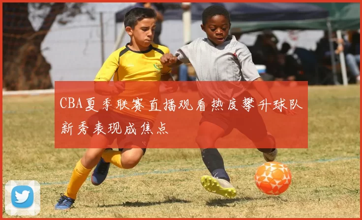CBA夏季联赛直播观看热度攀升球队新秀表现成焦点