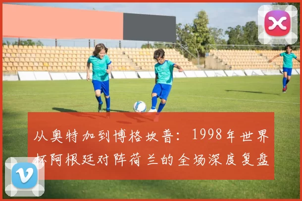 从奥特加到博格坎普：1998年世界杯阿根廷对阵荷兰的全场深度复盘