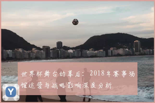 世界杯舞台的幕后：2018年赛事场馆运营与战略影响深度分析