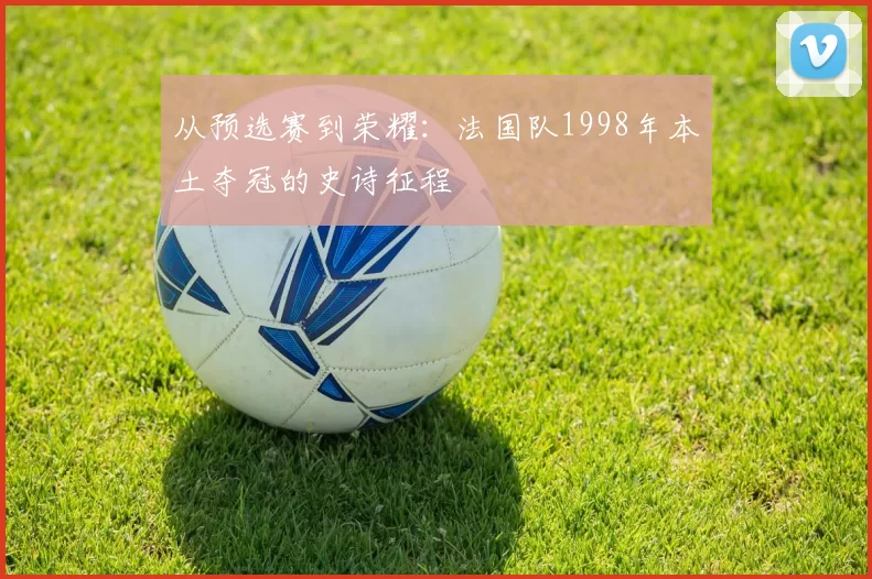 从预选赛到荣耀：法国队1998年本土夺冠的史诗征程