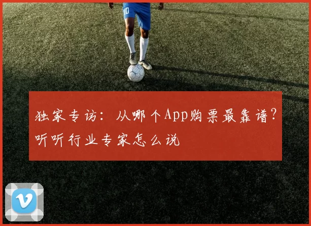 独家专访：从哪个App购票最靠谱？听听行业专家怎么说