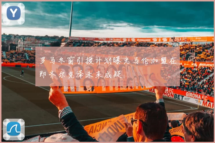 罗马冬窗引援计划曝光马伦加盟在即齐尔克泽未来成疑