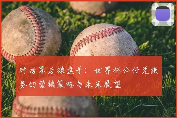对话幕后操盘手:世界杯公仔兑换券的营销策略与未来展望