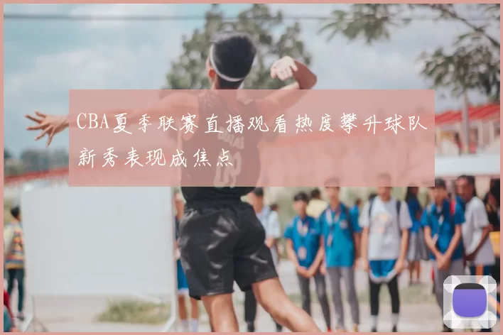 CBA夏季联赛直播观看热度攀升球队新秀表现成焦点