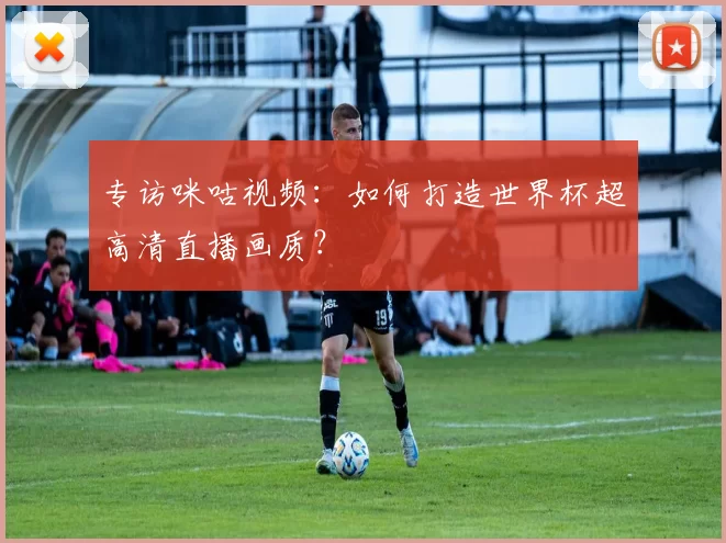 专访咪咕视频：如何打造世界杯超高清直播画质？