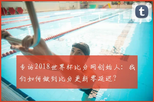 专访2018世界杯比分网创始人：我们如何做到比分更新零延迟？
