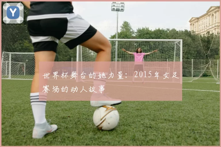 世界杯舞台的她力量:2015年女足赛场的动人故事
